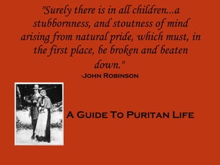 &quot;Surely there is in all children...a stubbornness, and stoutness of mind arising from natural pride, which must, in the first place, be broken and beaten down.&quot;   -John Robinson A Guide To Puritan Life 