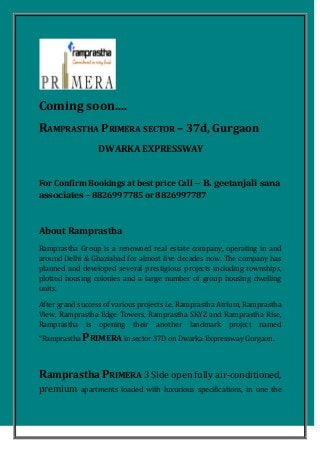 Coming soon....
RAMPRASTHA PRIMERA SECTOR – 37d, Gurgaon
DWARKA EXPRESSWAY
For Confirm Bookings at best price Call – B. geetanjali sana
associates – 8826997785 or 8826997787
About Ramprastha
Ramprastha Group is a renowned real estate company, operating in and
around Delhi & Ghaziabad for almost five decades now. The company has
planned and developed several prestigious projects including townships,
plotted housing colonies and a large number of group housing dwelling
units.
After grand success of various projects i.e. Ramprastha Atrium, Ramprastha
View, Ramprastha Edge Towers, Ramprastha SKYZ and Ramprastha Rise,
Ramprastha is opening their another landmark project named
“Ramprastha PRIMERA in sector 37D on Dwarka Expressway Gurgaon.
Ramprastha PRIMERA 3 Side open fully air-conditioned,
premium apartments loaded with luxurious specifications, in one the
 