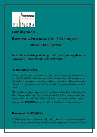 Coming soon....
RAMPRASTHA PRIMERA SECTOR – 37d, Gurgaon
DWARKA EXPRESSWAY
For Confirm Bookings at best price Call – B. geetanjali sana
associates – 8826997785 or 8826997787
About Ramprastha
Ramprastha Group is a renowned real estate company, operating in and
around Delhi & Ghaziabad for almost five decades now. The company has
planned and developed several prestigious projects including townships,
plotted housing colonies and a large number of group housing dwelling
units.
After grand success of various projects i.e. Ramprastha Atrium, Ramprastha
View, Ramprastha Edge Towers, Ramprastha SKYZ and Ramprastha Rise,
Ramprastha is opening their another landmark project named
“Ramprastha PRIMERA in sector 37D on Dwarka Expressway Gurgaon.
Ramprastha PRIMERA
3 Side open fully air-conditioned, premium apartments loaded
with luxurious specifications, in one the most-happening sectors of Dwarka
 
