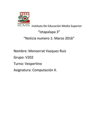 Instituto De Educación Media Superior
“Iztapalapa 3”
“Noticia numero 1: Marzo 2016”
Nombre: Monserrat Vazquez Ruiz
Grupo: V202
Turno: Vespertino
Asignatura: Computación II.
 