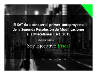 Soy Ejecutivo Fiscal
El SAT da a conocer el primer anteproyecto
de la Segunda Resolución de Modificaciones
a la Miscelánea Fiscal 2015
19 de marzo 2015
 