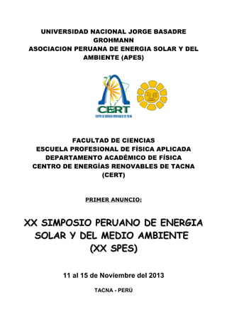UNIVERSIDAD NACIONAL JORGE BASADRE
GROHMANN
ASOCIACION PERUANA DE ENERGIA SOLAR Y DEL
AMBIENTE (APES)
FACULTAD DE CIENCIAS
ESCUELA PROFESIONAL DE FÍSICA APLICADA
DEPARTAMENTO ACADÉMICO DE FÍSICA
CENTRO DE ENERGÍAS RENOVABLES DE TACNA
(CERT)
PRIMER ANUNCIO:
XX SIMPOSIO PERUANO DE ENERGIAXX SIMPOSIO PERUANO DE ENERGIA
SOLAR Y DEL MEDIO AMBIENTESOLAR Y DEL MEDIO AMBIENTE
(XX SPES)(XX SPES)
11 al 15 de Noviembre del 2013
TACNA - PERÚ
 