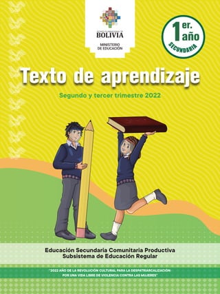 er.
año
1
Texto de aprendizaje
Segundo y tercer trimestre 2022
“2022 AÑO DE LA REVOLUCIÓN CULTURAL PARA LA DESPATRIARCALIZACIÓN:
POR UNA VIDA LIBRE DE VIOLENCIA CONTRA LAS MUJERES”
Educación Secundaria Comunitaria Productiva
Subsistema de Educación Regular
 