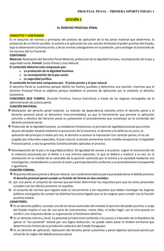 PROCESAL PENAL – PRIMERA OPORTUNIDAD | 1
LECCIÓN 1
EL DERECHO PROCESAL PENAL
CONCEPTO Y CONTENIDO.
Es el conjunto de normas y principios del proceso de aplicación de la ley penal material que determina, la
existencia de un hecho punible, la autoría y la aplicación de una sanción limitando el poder punitivo del Estado,
bajo la observación Constitucional, y de las normas subsiguientes en la prelación, para proteger al procesado de
los excesos del Ius Puniendi.
CONTENIDO
Material: Realización del Derecho Penal Material, protección de la dignidad humana, recomposición de la paz y
seguridad social. Formal: Juicio Previo y Juez Natural.
El contenido Material está compuesto por:
 La protección de la dignidad humana:
 La recomposición de la paz social.
 La seguridad jurídica.
El contenido formal está compuesto por: El juicio previo y el juez natural
El derecho Penal es sustantivo porque define los hechos punibles y determina una sanción, mientras que el
derecho Procesal Penal es adjetivo porque establece el proceso de aplicación por la violación al derecho
Sustantivo.
FUNCIONES QUE CUMPLE. (Función Punitiva, Fuerza Coercitiva) a través de los órganos encargados de la
administración de justicia penal.
FUNCIÓN MATERIAL.
Realización del derecho penal material. La relación de dependencia estrecha entre el derecho penal y al
derecho procesal penal se denomina instrumentalidad, ya que la herramienta que permite la aplicación
concreta y efectiva del derecho penal es justamente el procedimiento que constituye así el contenido del
derecho procesal penal.
Protección de la dignidad humana. se establecen limitaciones al principio de legalidad procesal para evitar
abusos del poder estatal) mediante la presunción de la inocencia, el derecho a la defensa en juicio, la
aplicación del principio in dubio pro reo, el derecho a conocer la imputación con carácter previo, el no ser
juzgado por tribunales especiales, el juez natural, la prisión preventiva como medida excepcional, la legalidad
Procesal penal, o sea las garantías Constitucionales aplicadas el proceso.
Recomposición de la paz y la seguridad jurídica. De Igualdad de acceso a la justicia. Lograr la reconversión de
la violencia provocada por el delito o a una mínima expresión, lo que se deberá a traducir a su vez, en la
satisfacción en la medida de lo razonable de la posición sostenida por la víctima y la sociedad mediante una
investigación, comprobación y sanción al autor y participe derecho conforme a un procedimiento transparente
e igualitario.
FUNCIÓN FORMAL.
Requisitos del juicio previo y del juez natural. son condiciones básicas para que pueda darse el debido proceso.
El derecho procesal penal cumple su función de formal en dos sentidos:
A) por una parte, el conjunto de normas que permitan determinar los requisitos para que los actos procesales
cumplan con los efectos previstos en aquellas.
B) el conjunto de normas que regulan todo lo concerniente a los requisitos que deben investigar los órganos
públicos encargados de cumplir las distintas funciones legales que se les asignan para cumplir con la función
punitiva estatal.
CARACTERES.
Es un derecho público. (cumple una de las tareas esenciales del estado) el ejercicio del poder punitivo a cargo
del Estado implica el uso de una serie de instrumentos –entre ellos, el orden legal- con la mira puesta en
conferir una respuesta desde su organización al fenómeno delictivo.
Es un derecho interno y local. La potestad jurisdiccional conferida a los jueces y tribunales de la República de
aplicar el “ius puniendi” estatal por una lógica deducción, no puede sobre pasar el ámbito territorial que
determina los límites de la jurisdicción soberana del Estado Paraguayo.
Es un derecho de aplicación. Aplicación del derecho penal sustantivo y penal adjetivo (procesal penal) por
virtud de las reglas del debido proceso penal.
 