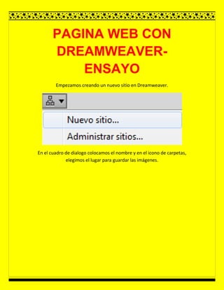 PAGINA WEB CON
DREAMWEAVER-
ENSAYO
Empezamos creando un nuevo sitio en Dreamweaver.
En el cuadro de dialogo colocamos el nombre y en el icono de carpetas,
elegimos el lugar para guardar las imágenes.
 