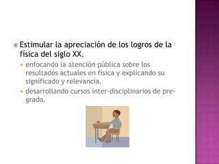 Estimular la apreciación de los logros de la física del siglo XX.enfocando la atención pública sobre los resultados actuales en física y explicando su significado y relevancia.desarrollando cursos inter-disciplinarios de pre-grado.