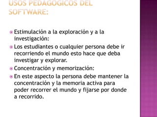 Usos pedagógicos del software:Estimulación a la exploración y a la investigación:Los estudiantes o cualquier persona debe ir recorriendo el mundo esto hace que deba investigar y explorar.Concentración y memorización:En este aspecto la persona debe mantener la concentración y la memoria activa para poder recorrer el mundo y fijarse por donde a recorrido.