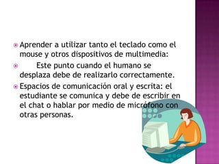 Aprender a utilizar tanto el teclado como el mouse y otros dispositivos de multimedia:       Este punto cuando el humano se desplaza debe de realizarlo correctamente.Espacios de comunicación oral y escrita: el estudiante se comunica y debe de escribir en el chat o hablar por medio de micrófono con otras personas.
