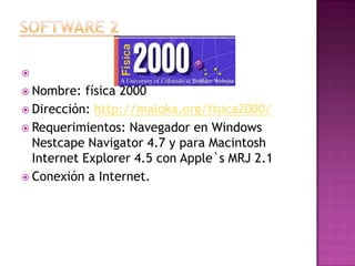 Software 2 Nombre: física 2000Dirección: http://maloka.org/fisica2000/Requerimientos: Navegador en Windows NestcapeNavigator 4.7 y para Macintosh Internet Explorer 4.5 con Apple`s MRJ 2.1Conexión a Internet.