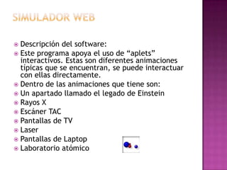 Simulador webDescripción del software:Este programa apoya el uso de “aplets” interactivos. Estas son diferentes animaciones típicas que se encuentran, se puede interactuar con ellas directamente.Dentro de las animaciones que tiene son:Un apartado llamado el legado de EinsteinRayos XEscáner TACPantallas de TVLaserPantallas de LaptopLaboratorio atómico
