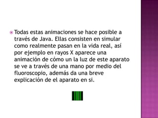Todas estas animaciones se hace posible a través de Java. Ellas consisten en simular como realmente pasan en la vida real, así por ejemplo en rayos X aparece una animación de cómo un la luz de este aparato se ve a través de una mano por medio del fluoroscopio, además da una breve explicación de el aparato en si.