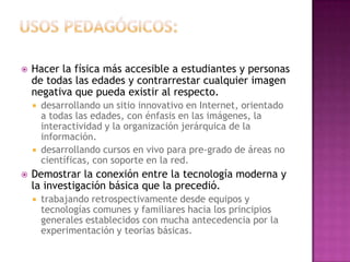 Usos pedagógicos:Hacer la física más accesible a estudiantes y personas de todas las edades y contrarrestar cualquier imagen negativa que pueda existir al respecto.desarrollando un sitio innovativo en Internet, orientado a todas las edades, con énfasis en las imágenes, la interactividad y la organización jerárquica de la información.desarrollando cursos en vivo para pre-grado de áreas no científicas, con soporte en la red.Demostrar la conexión entre la tecnología moderna y la investigación básica que la precedió.trabajando retrospectivamente desde equipos y tecnologías comunes y familiares hacia los principios generales establecidos con mucha antecedencia por la experimentación y teorías básicas.