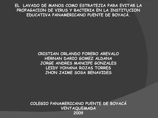 EL  LAVADO DE MANOS COMO ESTRATEJIA PARA EVITAR LA PROPAGACION DE VIRUS Y BACTERIA EN LA INSTITUCION EDUCATIVA PANAMERICANO PUENTE DE BOYACÁ. CRISTIAN ORLANDO FORERO AREVALO HERNAN DARIO GOMEZ ALDANA JORGE ANDRES MANCIPE GONZALES LEIDY YOHANA ROJAS TORRES JHON JAIME SOSA BENAVIDES COLEGIO PANAMERICANO PUENTE DE BOYACÁ VENTAQUEMADA 2009 