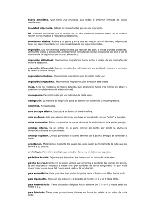 huevo amniótico. Que tiene una envoltura que rodea al embrión formada de varias
membranas.

inquietud migratoria. Estado de hiperactividad previo a la migración.

lek. Sistema de cortejo que se realiza en un sitio particular llamado arena, en la cual se
reúnen varios machos a realizar sus desplantes.

membrana vitelina. Rodea a la yema y evita que se mezcle con el albumen, además de
tener un papel importante en la permeabilidad de los espermatozoides.

migración. Los movimientos poblacionales que realizan las aves, a veces grandes distancias,
de manera cíclica o estacional, generalmente coincidiendo con las estaciones del año o con la
abundancia de algún tipo de recurso alimenticio.

migración altitudinal. Movimientos migratorios hacia arriba o abajo de las montañas de
manera estacional.

migración diferencial. Cuando no todos los individuos de una población migran, o no todos
lo hacen al mismo tiempo.

migración latitudinal. Movimientos migratorios con dirección norte-sur.

migración longitudinal. Movimientos migratorios con dirección este-oeste.

moas. Aves no voladoras de Nueva Zelanda, que alcanzaron hasta tres metros de altura y
carecían completamente de alas (extintas).

monogamia. Pareja formada por un individuo de cada sexo.

navegación. La manera de llegar a la zona de destino sin salirse de la ruta migratoria.

neornites. Aves actuales.

nido de copa abierta. Estructura en forma de media esfera.

nido en domo. Nido que además de tener una base es construido con un "techo" y paredes.

nidos comunales. Están compuestos de varias cámaras de anidamiento para varias parejas.

ombligo inferior. Es un orificio en la parte inferior del cañón por donde la pluma es
alimentada durante su crecimiento.

ombligo superior. Orificio por donde el cuerpo laminar de la pluma emergió al comenzar a
crecer.

orientación. Mecanismos mediante los cuales las aves saben perfectamente la ruta que las
llevará a su destino.

ornitología. Parte de la zoología que estudia a las aves en todos sus aspectos.

parásitos de nido. Especies que depositan sus huevos en los nidos de otras aves.

parche de cría. Colchón en la región ventral que se forma al perderse las plumas del pecho,
la piel engruesa y empieza a crecer una gran cantidad de vasos sanguíneos, lo que le da
mayor calor a esta área del cuerpo para realizar la incubación.

pata anisodáctila. Pata que tiene tres dedos dirigidos hacia el frente y el hálux hacia atrás.

pata cigodáctila. Pata con los dedos 2 y 3 dirigidos al frente y el 1 y el 4 hacia atrás.

pata heterodáctila. Tiene dos dedos dirigidos hacia adelante (el 3 y el 4) y hacia atrás los
dedos 1 y 2.

pata lobulada. Tiene unas proyecciones córneas en forma de paleta a los lados de cada
dedo.
 