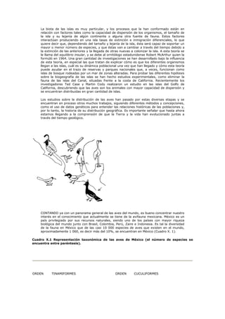 La biota de las islas es muy particular, y los procesos que la han conformado están en
    relación con factores tales como la capacidad de dispersión de los organismos, el tamaño de
    la isla y su lejanía de algún continente o alguna otra fuente de fauna. Estos factores
    interactúan produciendo en una isla tasas de extinción e inmigración diferenciales, lo que
    quiere decir que, dependiendo del tamaño y lejanía de la isla, ésta será capaz de soportar un
    mayor o menor número de especies, y que éstas van a cambiar a través del tiempo debido a
    la extinción de las anteriores y la llegada de otras nuevas a colonizar la isla. A esta teoría se
    le llama del equilibrio insular, y se debe al ornitólogo estadunidense Robert McArthur quien la
    formúló en 1964. Una gran cantidad de investigaciones se han desarrollado bajo la influencia
    de esta teoría, en especial las que tratan de explicar cómo es que los diferentes organismos
    llegan a las islas, cuál es su dinámica poblacional una vez que han llegado y cómo esta teoría
    puede ayudar en el trazo de reservas y parques nacionales que, a veces, funcionan como
    islas de bosque rodeadas por un mar de zonas alteradas. Para probar las diferentes hipótesis
    sobre la biogeografía de las islas se han hecho estudios experimentales, como eliminar la
    fauna de las islas del Canal, situadas frente a la costa de California. Recientemente los
    investigadores Ted Case y Martin Cody realizaron un estudio en las islas del Golfo de
    California, descubriendo que las aves son los animales con mayor capacidad de dispersión y
    se encuentran distribuidas en gran cantidad de islas.

    Los estudios sobre la distribución de las aves han pasado por estas diversas etapas y se
    encuentran en proceso otros muchos trabajos, siguiendo diferentes métodos y concepciones,
    como el uso de datos genéticos para entender las relaciones históricas de las poblaciones y,
    por lo tanto, la historia de su distribución geográfica. Es importante señalar que hasta ahora
    estamos llegando a la comprensión de que la Tierra y la vida han evolucionado juntas a
    través del tiempo geológico.




    CONTANDO ya con un panorama general de las aves del mundo, es bueno concentrar nuestro
    interés en el conocimiento que actualmente se tiene de la avifauna mexicana. México es un
    país privilegiado por sus recursos naturales, siendo uno de los países con mayor riqueza
    biológica del mundo junto con Brasil, Colombia, Perú, Zaire e Indonesia. Es tal la diversidad
    de la fauna en México que de las casi 10 000 especies de aves que existen en el mundo,
    aproximadamente 1 060, es decir más del 10%, se encuentran en México (Cuadro X. 1).

Cuadro X.1 Representación taxonómica de las aves de México (el número de especies se
encuentra entre paréntesis).




ORDEN      TINAMIFORMES                               ORDEN       CUCULIFORMES
 