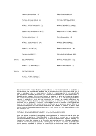 FAMILIA BURHINIDAE (1)                               FAMILIA MIMIDAE (18)



          FAMILIA CHARADRIIDAE (1)                             FAMILIA MOTACILLIDAE (4)



          FAMILIA HAEMATOPODIDAE (2)                           FAMILIA BOMBYCILLIDAE (1)



          FAMILIA RECURVIRODTRIDAE (2)                         FAMILIA PTILOGONATIDAS (2)



          FAMILIA JANANIDAE (1)                                FAMILIA LANIIDAE (1)



          FAMILIA SCOLOPACIDAE (34)                            FAMILIA STURNIDAE (1)



          FAMILIA LARIDAE (38)                                 FAMILIA VIREONIDAE (24)



          FAMILIA ALCIDAE (9)                                  FAMILIA EMBERIZIDAE (220)



ORDEN     COLUMBIFORMES                                        FAMILIA FRIGILLIDAE (12)



          FAMILIA COLUMBIDAE (25)                              FAMILIA PASSERIDAE (1)



ORDEN     PSITTACIFORMES



          FAMILIA PSITTACIDAE (21)




   Las aves mexicanas pueden dividirse, de acuerdo con su presencia estacional, en residentes y
   no residentes. Las primeras son aquellas que se encuentran durante todo el año en el país y
   aquí se reproducen. Las no residentes caen dentro de varias categorías: la primera es la de
   las migratorias residentes de invierno, las cuales se reproducen por lo general en Canadá y
   Estados Unidos y pasan el invierno en México; la segunda es la de las migratorias de paso,
   las cuales cruzan el territorio nacional solamente como parte de su ruta de migración hacia
   Centro o Sudamérica; otras son las residentes de verano, las cuales únicamente se
   encuentran en México durante su etapa reproductiva, en primavera y verano, pasando el
   resto del año en Sudamérica; la última categoría es la de las accidentales, que son especies
   que se han registrado sólo ocasionalmente en México, y su presencia puede deberse a
   disturbios atmosféricos que las desvían de su ruta. Por lo tanto, la avifauna de México está
   conformada por todas estas especies que, de un modo u otro, han sido registradas dentro de
   los límites del país.

   PATRONES GENERALES DE DISTRIBUCIÓN DE LA AVIFAUNA EN MÉXICO

   Han sido pocos los esfuerzos realizados para comprender la distribución de las aves en
   México desde un punto de vista global. Esto se debe, en gran parte, a que no existen aún
   estudios detallados acerca de la presencia de las especies en todas las regiones del país. De
   hecho, son pocos los estados de la República que cuentan con un inventario detallado,
   realizado por investigadores nacionales o extranjeros, de las aves presentes, su distribución
   en las regiones naturales, en los tipos de vegetación y su abundancia. Tienen importancia los
 