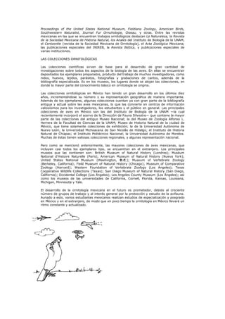 Proceedings of the United States National Museum, Fieldiana Zoology, American Birds,
Southwestern Naturalist, Journal Fur Ornuhologie, Oiseau, y otras. Entre las revistas
mexicanas en las que se encuentran trabajos ornitológicos destacan La Naturaleza, la Revista
de la Sociedad Mexicana de Historia Natural, los Anales del Instituto de Biología de la UNAM,
el Centzontle (revista de la Sociedad Mexicana de Ornitología), el Acta Zoológica Mexicana,
las publicaciones especiales del INIREB, la Revista Biótica, y publicaciones especiales de
varias instituciones.

LAS COLECCIONES ORNITOLÓGICAS

Las colecciones científicas sirven de base para el desarrollo de gran cantidad de
investigaciones sobre todos los aspectos de la biología de las aves. En ellas se encuentran
depositados los ejemplares preparados, producto del trabajo de muchos investigadores, como
nidos, huevos, tejidos, parásitos, fotografías y grabaciones de cantos, además de la
bibliografía especializada. Es en los museos, los lugares donde se alojan las colecciones, en
donde la mayor parte del conocimiento básico en ornitología se origina.

Las colecciones ornitológicas en México han tenido un gran desarrollo en los últimos diez
años, incrementándose su número y su representación geográfica de manera importante.
Además de los ejemplares, algunas colecciones cuentan ya con gran parte de la bibliografía
antigua y actual sobre las aves mexicanas, lo que las convierte en centros de información
valiosísimos para los investigadores, los estudiantes y el público en general. Las principales
colecciones de aves en México son las del Instituto de Biología de la UNAM —la cual
recientemente incorporó el acervo de la Dirección de Fauna Silvestre— que contiene la mayor
parte de las colecciones del antiguo Museo Nacional; la del Museo de Zoología Alfonso L.
Herrera de la Facultad de Ciencias de la UNAM; Museo de Historia Natural de la ciudad de
México, que tiene solamente colecciones de exhibición; la de la Universidad Autónoma de
Nuevo León; la Universidad Michoacana de San Nicolás de Hidalgo; el Instituto de Historia
Natural de Chiapas; el Instituto Politécnico Nacional; la Universidad Autónoma de Morelos.
Muchas de éstas tienen valiosas colecciones regionales, y algunas representación nacional.

Pero como se mencionó anteriormente, las mayores colecciones de aves mexicanas, que
incluyen casi todos los ejemplares tipo, se encuentran en el extranjero. Los principales
museos que las contienen son: British Museum of Natural History (Londres); Muséum
National d'Histoire Naturelle (París); American Museum of Natural History (Nueva York);
United States National Museum (Washington, D.C.); Museum of Vertebrate Zoology
(Berkeley, California); Field Museum of Natural History (Chicago); Museum of Comparative
Zoology (Harvard); Western Foundation of Vertebrate Zoology (Los Ángeles); Texas
Cooperative Wildlife Collections (Texas); San Diego Museum of Natural History (San Diego,
California); Occidental College (Los Ángeles); Los Angeles County Museum (Los Ángeles); así
como los museos de las universidades de California, Cornell, Florida, Kansas, Louisiana,
Michigan, Minnesota y Yale.

El desarrollo de la ornitología mexicana en el futuro es prometedor, debido al creciente
número de grupos de trabajo y al interés general por la protección y estudio de la avifauna.
Aunado a esto, varios estudiantes mexicanos realizan estudios de especialización y posgrado
en México y en el extranjero, de modo que en poco tiempo la ornitología en México llevará un
ritmo constante y actualizado.
 