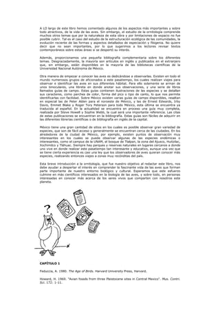 A LO largo de este libro hemos comentado algunos de los aspectos más importantes y sobre
todo atractivos, de la vida de las aves. Sin embargo, el estudio de la ornitología comprende
muchos otros temas que por la naturaleza de esta obra y por limitaciones de espacio no fue
posible cubrir. Tal es el caso del estudio de la estructuración ecológica de las comunidades, la
evolución reciente de las formas y aspectos detallados de especiación y filogenia. No quiere
decir que no sean importantes, por lo que sugerimos a los lectores revisar textos
contemporáneos sobre estas áreas si se despertó su interés.

Además, proporcionamos una pequeña bibliografía complementaria sobre los diferentes
temas. Desgraciadamente, la mayoría son artículos en inglés y publicados en el extranjero
que, sin embargo, están disponibles en la mayoría de las bibliotecas científicas de la
Universidad Nacional Autónoma de México.

Otra manera de empezar a conocer las aves es dedicándose a observarlas. Existen en todo el
mundo numerosos grupos de aficionados a este pasatiempo, los cuales realizan viajes para
observar e identificar las aves en sus diferentes hábitat. Para ello solamente se arman de
unos binoculares, una libreta en donde anotar sus observaciones, y una serie de libros
llamados guías de campo. Estas guías contienen ilustraciones de las especies y se detallan
sus caracteres, como parches de color, forma del pico o tipo de canto, lo que nos permite
identificarlas con facilidad. Sobre México existen varias guías de campo disponibles, resaltan
en especial las de Peter Alden para el noroeste de México, y las de Ernest Edwards, Irby
Davis, Emmet Blake y Roger Tory Peterson para todo México, esta última se encuentra ya
traducida al español. En la actualidad se encuentra en proceso una guía muy completa,
realizada por Steve Howell y Sophie Webb, la cual será una importante referencia. Las citas
de estas publicaciones se encuentran en la bibliografía. Estas guías son fáciles de adquirir en
las diferentes librerías científicas o de bibliografía en inglés de la capital.

México tiene una gran cantidad de sitios en los cuales es posible observar gran variedad de
especies, que son de fácil acceso y generalmente se encuentran cerca de las ciudades. En los
alrededores de la ciudad de México, por ejemplo, existen puntos de observación muy
interesantes en los cuales se puede observar algunas de las especies endémicas o
interesantes, como el campus de la UNAM, el bosque de Tlalpan, la zona del Ajusco, Huitzilac,
Xochimilco y Tláhuac. Siempre hay parques y reservas naturales en lugares cercanos a donde
uno vive en donde realizar este pasatiempo tan interesante y educativo, aunque una vez que
se tiene cierta experiencia es casi una ley que los observadores de aves quieran conocer más
especies, realizando entonces viajes a zonas muy recónditas del país.

Esta breve introducción a la ornitología, que fue nuestro objetivo al redactar este libro, nos
debe ayudar a despertar el interés en comprender la fascinante vida de las aves que forman
parte importante de nuestro entorno biológico y cultural. Esperamos que este esfuerzo
culmine en más científicos interesados en la biología de las aves, y sobre todo, en personas
interesadas en conocer más acerca de los seres vivos que comparten con nosotros este
planeta.




CAPÍTULO 1

Feduccia, A. 1980. The Age of Birds. Harvard University Press, Harvard.

Howard, H. 1969. "Avian fossils from three Pleistocene sites in Central Mexico". Mus. Contri.
Sci. 172: 1-11.
 