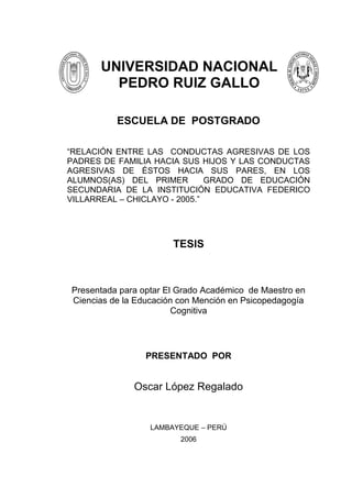 UNIVERSIDAD NACIONAL
        PEDRO RUIZ GALLO

          ESCUELA DE POSTGRADO

“RELACIÓN ENTRE LAS CONDUCTAS AGRESIVAS DE LOS
PADRES DE FAMILIA HACIA SUS HIJOS Y LAS CONDUCTAS
AGRESIVAS DE ÉSTOS HACIA SUS PARES, EN LOS
ALUMNOS(AS) DEL PRIMER         GRADO DE EDUCACIÓN
SECUNDARIA DE LA INSTITUCIÓN EDUCATIVA FEDERICO
VILLARREAL – CHICLAYO - 2005.”




                       TESIS



Presentada para optar El Grado Académico de Maestro en
Ciencias de la Educación con Mención en Psicopedagogía
                        Cognitiva




                 PRESENTADO POR


              Oscar López Regalado


                  LAMBAYEQUE – PERÚ
                         2006



                         1
 