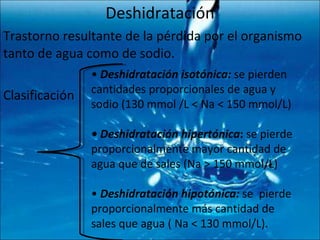 Deshidratación Trastorno resultante de la pérdida por el organismo tanto de agua como de sodio. Clasificación •  Deshidratación isotónica:  se pierden cantidades proporcionales de agua y sodio (130 mmol /L < Na < 150 mmol/L)  •  Deshidratación hipertónica :  se pierde proporcionalmente mayor cantidad de agua que de sales (Na > 150 mmol/L)  •  Deshidratación hipotónica:  se  pierde proporcionalmente más cantidad de sales que agua ( Na < 130 mmol/L). 
