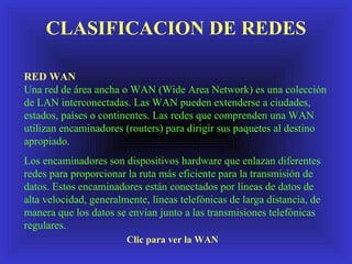 CLASIFICACION DE REDES RED WAN Una red de área ancha o WAN (Wide Area Network) es una colección de LAN interconectadas. Las WAN pueden extenderse a ciudades, estados, países o continentes. Las redes que comprenden una WAN utilizan encaminadores (routers) para dirigir sus paquetes al destino apropiado. Los encaminadores son dispositivos hardware que enlazan diferentes redes para proporcionar  la ruta  más eficiente para la transmisión de datos. Estos encaminadores están conectados por líneas de datos de alta velocidad, generalmente, líneas telefónicas de larga distancia, de manera que los datos se envían junto a las transmisiones telefónicas regulares. Clic para ver la WAN 
