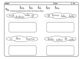 NOMBRE:                                                               FECHA:      B09.


                        ba             be           bi           bo    bu
          Ordena las palabras para formar las frases y dibuja.


     mal.                sabe El                                 El toma bibe. bebé
                  batido




          es      Bea             buena.                         todo. sabio El sabe
 