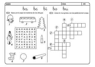 NOMBRE:                                                                         FECHA:                        B10.


                         ba                 be           bi           bo         bu
          Busca en la sopa los nombres de los dibujos.                Llena el crucigrama con las palabras de la sopa.



                                                                                  4          1

    1                           2
                                                                                         6
                                                                        3
                Q   G   O   M   B   E   B   E
                                                         3
                E   N   M   A   O   G   A   O
                                                                  2
                A   G   E   N   L   O   L   R
                B   A   T   A   A   R   A   B
                E   O   F   U   T   R   L   O
                                                                                  5
                T   P   E   E   U   O   U   T            5
          4     O   A   A   R   B   U   S   A                     8
                P   A   U   T   O   B   U   S
                                                              7



                                                   8
          6                 7
 