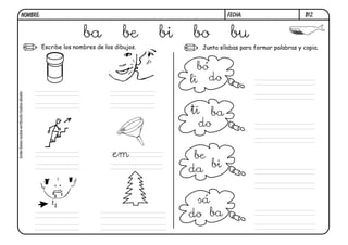 NOMBRE:                                                                 FECHA:                       B12.


                                                  ba             be      bi   bo          bu
                                   Escribe los nombres de los dibujos.          Junta sílabas para formar palabras y copia.


                                                                                bó
                                                                              li do
bote-beso-sube-embudo-baba-abeto




                                                                              ti ba
                                                                                do

                                                             em                be
                                                                              da bi

                                                                               sá
                                                                              do ba
 