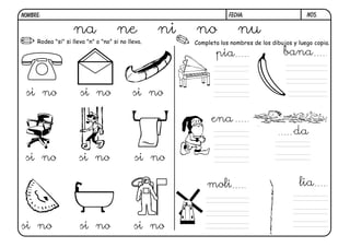 NOMBRE:                                                             FECHA:                       N05.


                   na                ne            ni   no              nu
     Rodea "si" si lleva "n" o "no" si no lleva.        Completa los nombres de los dibujos y luego copia.

                                                               pia                      bana


 si no                si no                 si no

                                                              ena
                                                                                            da

 si no                si no                 si no

                                                            moli                              lia



si no                 si no                 si no
 