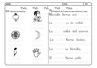 NOMBRE:                                                 FECHA:                      N07.


                  na        ne   ni         no             nu
     Escribe los nombres.                  Completa las frases con esos nombres y copia.

                                      Manolo toma un                                   .

                                      La                    es de metal.


                                      La               salió del piano.

                                      La                   tiene dedos.


                                      La                  es bonita.


                                      El                   tiene pelo.
 