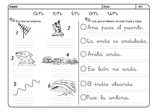 NOMBRE:                                                 FECHA:                       N10.


                  an            en       in   on           un
     Escribe los nombres.                      Lee, pon el número en cada frase y copia.

                                     2        Ana pasa el puente.
     1
                                              La onda es ondulada.

                                     4        Anita anda.
 3

                                              Ese león no anda.


     5                      6                 El indio oteando.

                                              Puse la antena.
 
