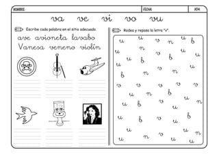 NOMBRE:                                                                      FECHA:                            V04.


                        va              ve             vi        vo              vu
          Escribe cada palabra en el sitio adecuado.            Rodea y repasa la letra "v".

  ave avioneta lavabo                                       u           u             v                u
                                                                                           n                   b
  Vanesa veneno violín                                                   n                             u
                                                            u                         v                            u
                                                                 u          b              b
                                                            u                                              u
                                                                                      v        n
                                                             b               n
                                                            v           v             v            v           v
                                                                    u           n          b
                                                                                                       u
                                                                u                     v                            n
                                                                        b                      u
                                                            u                         v                    b
                                                                         b                     u
                                                                 u                                     u           n
                                                                             n        v
                                                            u                                  u           u
 
