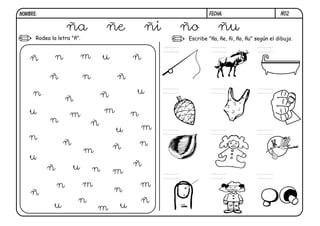 NOMBRE:                                                           FECHA:                         Ñ02.


                   ña               ñe          ñi        ño          ñu
      Rodea la letra "ñ".                                 Escribe "ña, ñe, ñi, ño, ñu" según el dibujo.

                                                     ña
    ñ         n             m       u       ñ

            ñ               n           ñ
     n                              ñ       u
                  ñ
    u               m               m       n
            n                   ñ
                                        u       m
   n
                  ñ                     ñ       n
                            m
    u
          ñ           u                     ñ
                                n       m
              n             m                   m
    ñ                                   n
                        n                       ñ
             u                  m       u
 