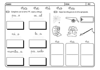 NOMBRE:                                                          FECHA:                         Ñ03.


                  ña               ñe              ñi   ño           ñu
      Completa con la letra "ñ", copia y dibuja.         Copia los dibujos en el sitio apropiado.

          pu o                      se al




          ni o                        le a

                                                        ño                ña                ñe


 monta a                        pa uelo
 