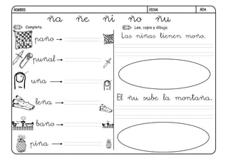 NOMBRE:                                          FECHA:         Ñ04.


                  ña    ñe      ñi     ño            ñu
      Completa.                          Lee, copia y dibuja.

                                      Las niñas tienen moño.
           paño        pañiño

          puñal


          uña

                                     El ñu sube la montaña.
           leña


           baño

          piña
 
