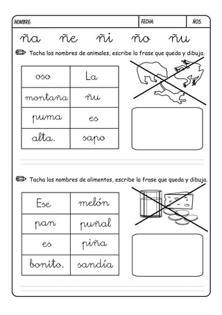 NOMBRE:                                         FECHA:              Ñ05.


  ña              ñe           ñi            ño            ñu
      Tacha los nombres de animales, escribe la frase que queda y dibuja.



          oso              La

    montaña                ñu

          puma              es

          alta.           sapo



      Tacha los nombres de alimentos, escribe la frase que queda y dibuja.



          Ese           melón

          pan            puñal

            es            piña

      bonito.           sandía
 