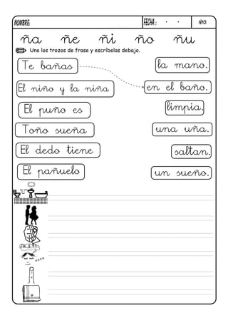 NOMBRE:                                              FECHa :    -   -    Ñ10.



  ña              ñe             ñi            ño                   ñu
      Une los trozos de frase y escríbelas debajo.


  Te bañas                                                     la mano.

 El niño y la niña                                    en el baño.

    El puño es                                                  limpia.

   Toño sueña                                              una uña.

  El dedo tiene                                                     saltan.

   El pañuelo                                             un sueño.
 