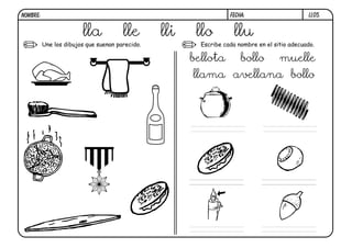 NOMBRE:                                                            FECHA:                      LL05.


                        lla            lle       lli    llo          llu
          Une los dibujos que suenan parecido.           Escribe cada nombre en el sitio adecuado.

                                                       bellota         bollo         muelle
                                                       llama avellana bollo
 