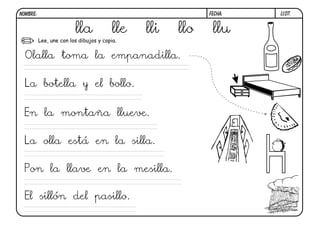 NOMBRE:                                                    FECHA:   LL07.


                         lla             lle   lli   llo    llu
          Lee, une con los dibujos y copia.


 Olalla toma la empanadilla.

 La botella y el bollo.


 En la montaña llueve.

 La olla está en la silla.

 Pon la llave en la mesilla.

 El sillón del pasillo.
 