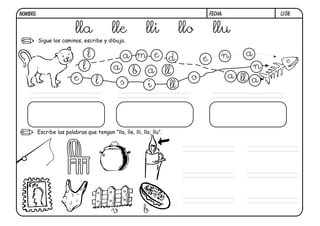 NOMBRE:                                                                          FECHA:            LL08.


                           lla              lle             lli        llo        llu
          Sigue los caminos, escribe y dibuja.


                                   l           a m e d                                n      a
                                                                             e
                               l             a b a ll                                          n
                           e                                             o                a ll a
                                       l      s   i  ll



          Escribe las palabras que tengan "lla, lle, lli, llo, llu".




                                            v              b
 