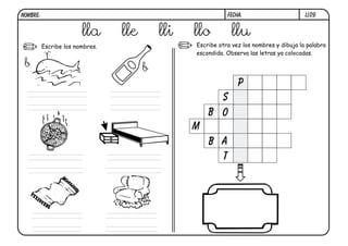 NOMBRE:                                                     FECHA:                       LL09.


                        lla      lle       lli   llo         llu
          Escribe los nombres.                   Escribe otra vez los nombres y dibuja la palabra
                                                 escondida. Observa las letras ya colocadas.

 b                                     b
                                                                p
                                                       s
                                                     b o
                                                 m
                                                     b a
                                                       t
 
