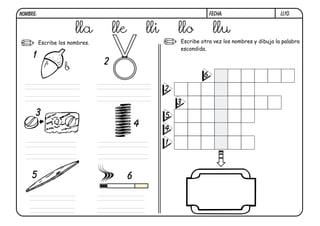 NOMBRE:                                                                   FECHA:                     ll10.


                        lla          lle           lli       llo           llu
          Escribe los nombres.                               Escribe otra vez los nombres y dibuja la palabra
                                                             escondida.
     1
                                 2
                    b
                                                                      6
                                                         2
                                                             3
      3                                                  5
                                               4         4
                                                         1



     5                                     6
 