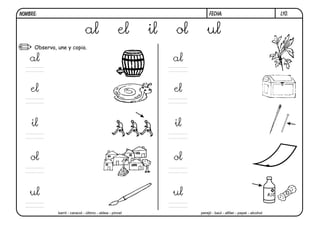 NOMBRE:                                                                    FECHA:                                  l10.


                                al                    el    il   ol       ul
      Observa, une y copia.

    al                                                           al


    el                                                           el


    il                                                           il


    ol                                                           ol


    ul                                                           ul
               barril - caracol - último - aldea - pincel             perejil - baúl - alfiler - papel - alcohol
 