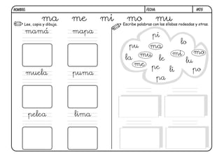 NOMBRE:                                               FECHA:                       M09.


                ma
      Lee, copia y dibuja.
                             me     mi     mo               mu
                                         Escribe palabras con las sílabas rodeadas y otras.

      mamá                   mapa
                                                          pi
                                                                          lo
                                            pu ma
                                                                     mi           mo
                                          la mu le                           lu
                                            me pe
                                                                    li         po
      muela                  puma
                                                               pa




          pelea              lima
 