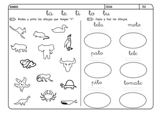 NOMBRE:                                                            FECHA:                     T02.


                          ta         te           ti   to        tu
      Rodea y pinta los dibujos que tengan "t".             Copia y haz los dibujos.

                                                        tela                           moto




                                                       pato                            tele




                                                        pito                     tomate
 