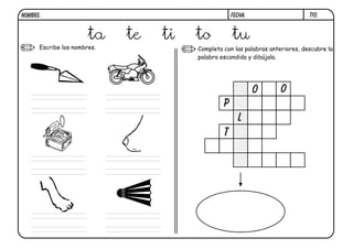 NOMBRE:                                             FECHA:                     t10.



                       ta    te   ti   to           tu
      Escribe los nombres.             Completa con las palabras anteriores, descubre la
                                       palabra escondida y dibújala.




                                                             o       o
                                                p
                                                      l
                                                t
 