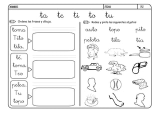 NOMBRE:                                                   FECHA:                        t12.



                       ta           te   ti    to          tu
      Ordena las frases y dibuja.               Rodea y pinta los siguientes objetos:


 toma                                         auto            topo                  pito
  Tito                                        pelota               tila             tía
   tila.

     té.
  toma
   Teo

 pelea.
   Tu
  topo
 