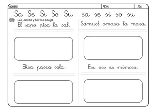 NOMBRE:                                        FECHA:      S06.


   Sa Se Si So Su                       sa se si so su
      Lee, escribe y haz los dibujos.

      El sapo pisa la sal.              Samuel amasa la masa.




          Elisa pasea sola.               Ese oso es mimoso.
 