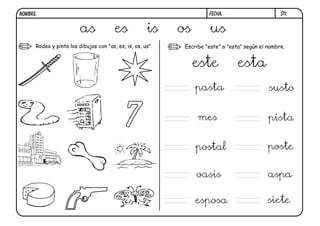 NOMBRE:                                                               FECHA:                       S11.


                         as             es            is    os         us
      Rodea y pinta los dibujos con "as, es, is, os, us".    Escribe "este" o "esta" según el nombre.


                                                                 este             esta
                                                                 pasta                        susto


                                             7                    mes                         pista


                                                                 postal                       poste

                                                                 oasis                        aspa

                                                                 esposa                       siete
 
