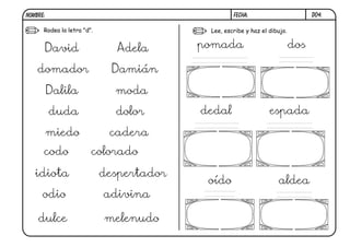 NOMBRE:                                            FECHA:                        D04.

      Rodea la letra "d".                  Lee, escribe y haz el dibujo.


      David                   Adela       pomada                           dos

    domador                  Damián

          Dalila              moda

          duda                dolor       dedal                  espada

          miedo              cadera
      codo              colorado

   idiota                   despertador
                                           oído                     aldea
      odio                  adivina

    dulce                   melenudo
 